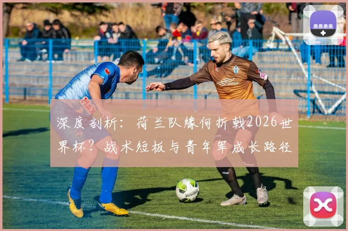 深度剖析:荷兰队缘何折戟2026世界杯?战术短板与青年军成长路径全解读