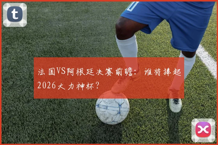 法国VS阿根廷决赛前瞻：谁将捧起2026大力神杯？