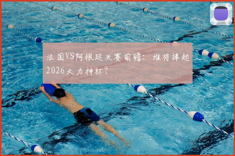 法国VS阿根廷决赛前瞻：谁将捧起2026大力神杯？