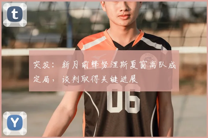 突发:新月前锋努涅斯夏窗离队成定局,谈判取得关键进展