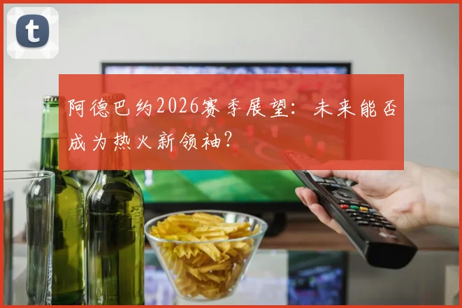 阿德巴约2026赛季展望:未来能否成为热火新领袖?
