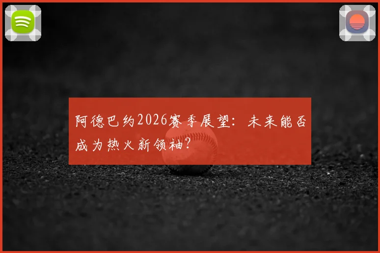 阿德巴约2026赛季展望：未来能否成为热火新领袖？